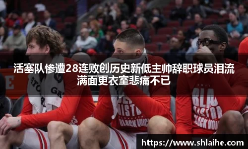 活塞队惨遭28连败创历史新低主帅辞职球员泪流满面更衣室悲痛不已