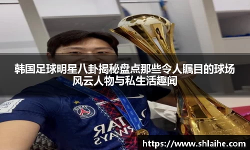 韩国足球明星八卦揭秘盘点那些令人瞩目的球场风云人物与私生活趣闻